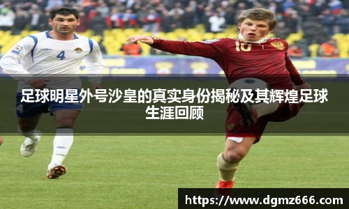 足球明星外号沙皇的真实身份揭秘及其辉煌足球生涯回顾