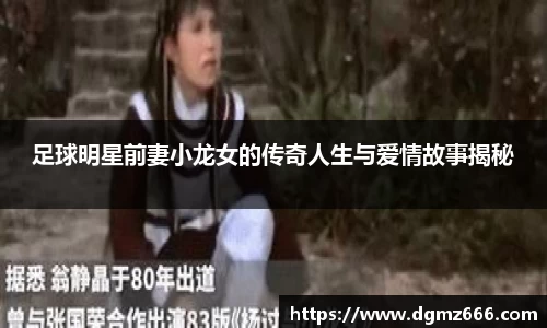 足球明星前妻小龙女的传奇人生与爱情故事揭秘